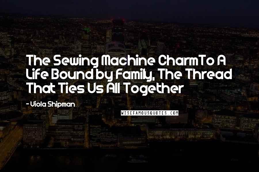 Viola Shipman Quotes: The Sewing Machine CharmTo A Life Bound by Family, The Thread That Ties Us All Together