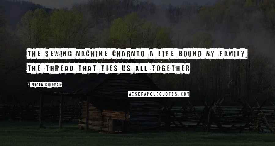 Viola Shipman Quotes: The Sewing Machine CharmTo A Life Bound by Family, The Thread That Ties Us All Together