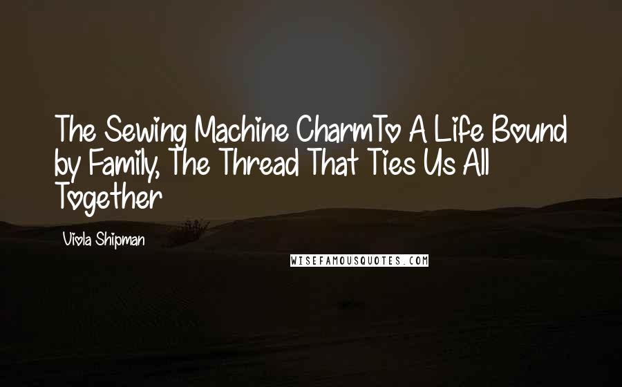 Viola Shipman Quotes: The Sewing Machine CharmTo A Life Bound by Family, The Thread That Ties Us All Together