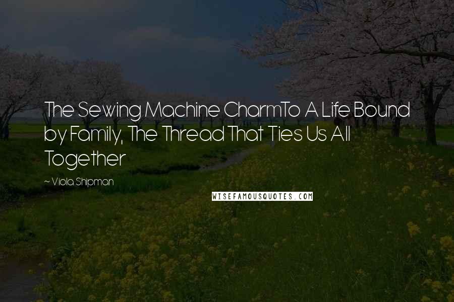 Viola Shipman Quotes: The Sewing Machine CharmTo A Life Bound by Family, The Thread That Ties Us All Together