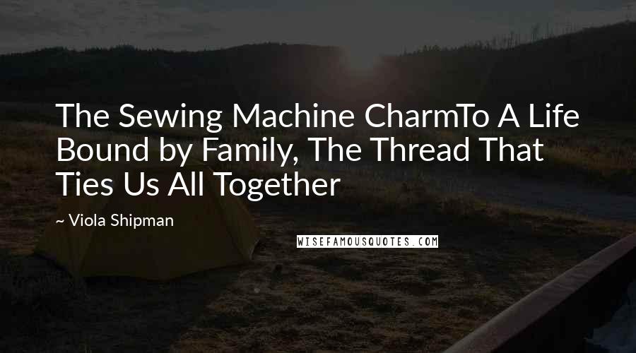 Viola Shipman Quotes: The Sewing Machine CharmTo A Life Bound by Family, The Thread That Ties Us All Together