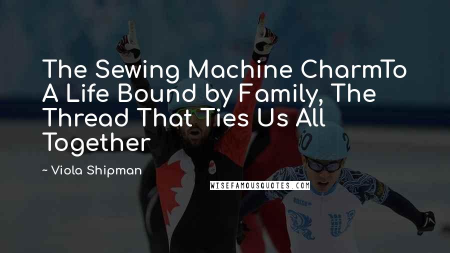 Viola Shipman Quotes: The Sewing Machine CharmTo A Life Bound by Family, The Thread That Ties Us All Together