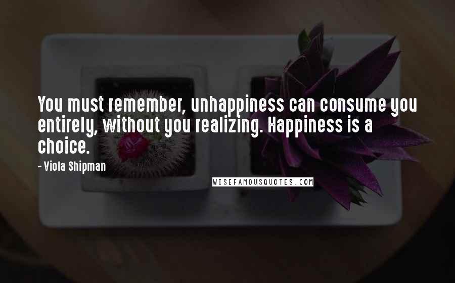 Viola Shipman Quotes: You must remember, unhappiness can consume you entirely, without you realizing. Happiness is a choice.