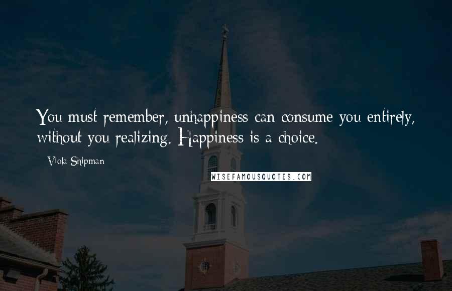 Viola Shipman Quotes: You must remember, unhappiness can consume you entirely, without you realizing. Happiness is a choice.
