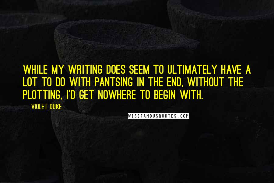 Violet Duke Quotes: While my writing does seem to ultimately have a lot to do with pantsing in the end, without the plotting, I'd get nowhere to begin with.