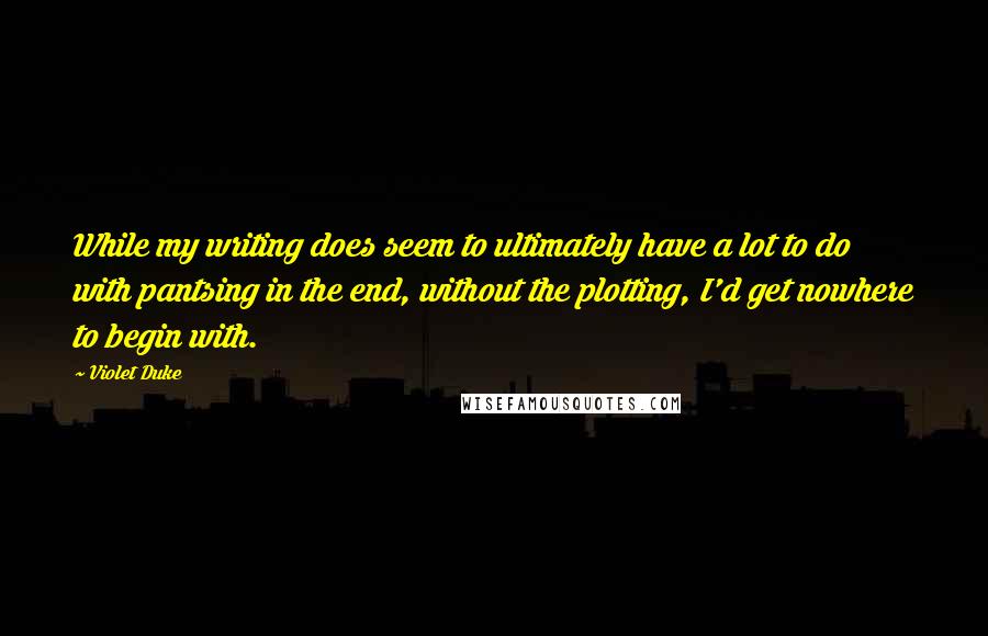 Violet Duke Quotes: While my writing does seem to ultimately have a lot to do with pantsing in the end, without the plotting, I'd get nowhere to begin with.