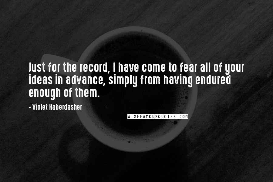 Violet Haberdasher Quotes: Just for the record, I have come to fear all of your ideas in advance, simply from having endured enough of them.