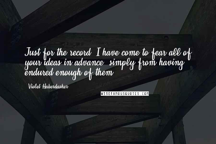 Violet Haberdasher Quotes: Just for the record, I have come to fear all of your ideas in advance, simply from having endured enough of them.