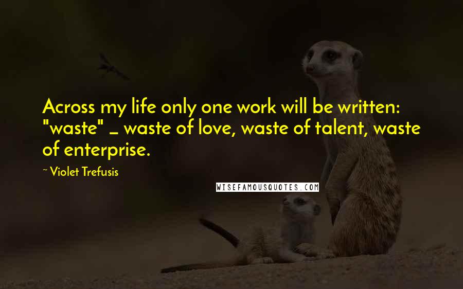 Violet Trefusis Quotes: Across my life only one work will be written: "waste" _ waste of love, waste of talent, waste of enterprise.