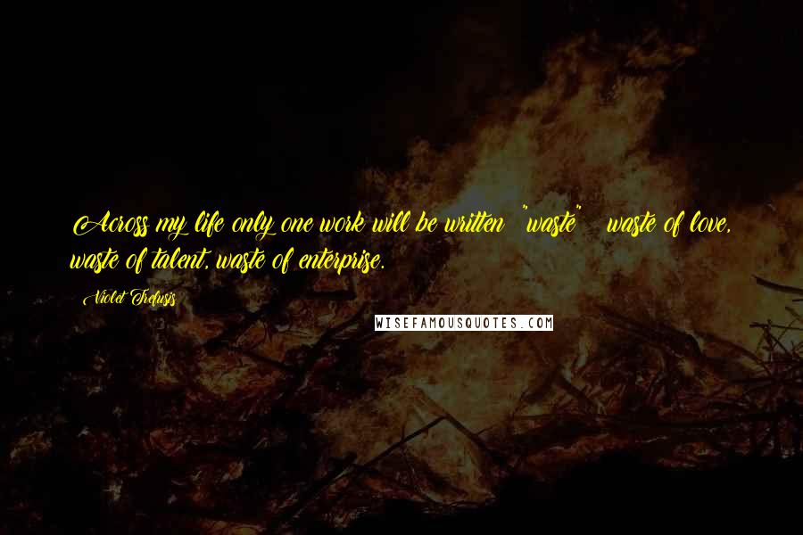 Violet Trefusis Quotes: Across my life only one work will be written: "waste" _ waste of love, waste of talent, waste of enterprise.