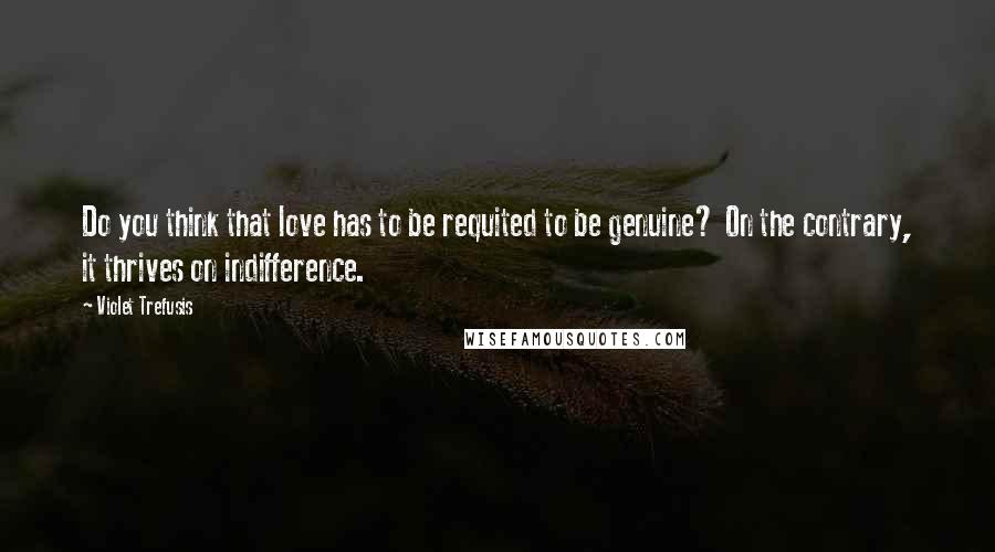 Violet Trefusis Quotes: Do you think that love has to be requited to be genuine? On the contrary, it thrives on indifference.