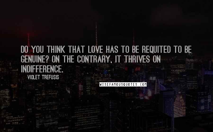 Violet Trefusis Quotes: Do you think that love has to be requited to be genuine? On the contrary, it thrives on indifference.