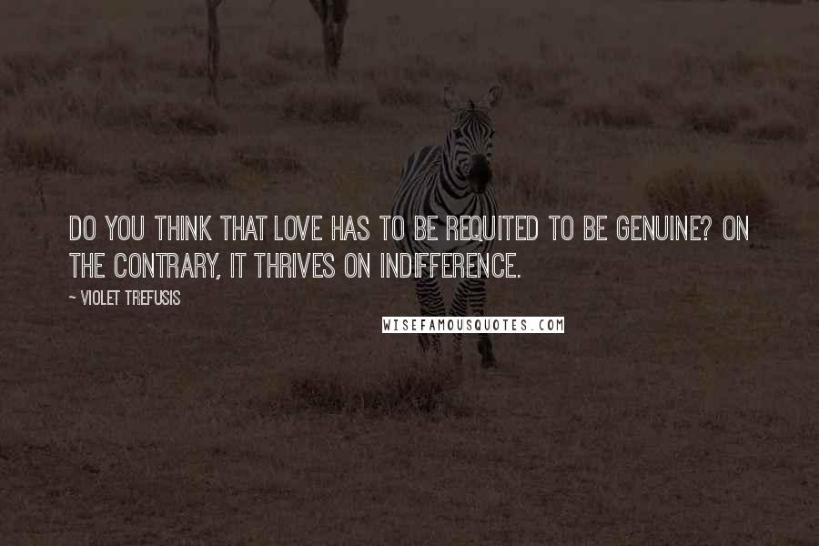 Violet Trefusis Quotes: Do you think that love has to be requited to be genuine? On the contrary, it thrives on indifference.