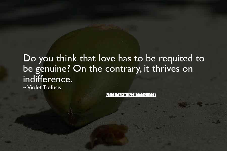 Violet Trefusis Quotes: Do you think that love has to be requited to be genuine? On the contrary, it thrives on indifference.