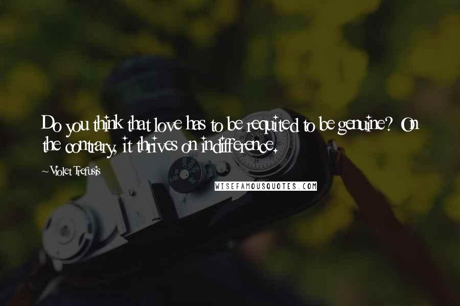 Violet Trefusis Quotes: Do you think that love has to be requited to be genuine? On the contrary, it thrives on indifference.