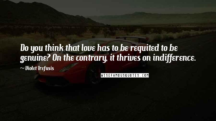 Violet Trefusis Quotes: Do you think that love has to be requited to be genuine? On the contrary, it thrives on indifference.
