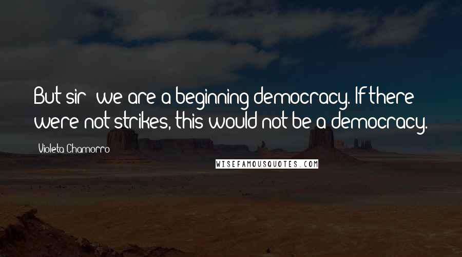 Violeta Chamorro Quotes: But sir- we are a beginning democracy. If there were not strikes, this would not be a democracy.