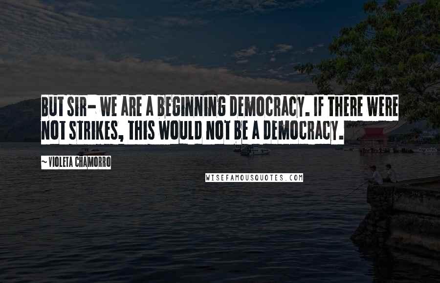 Violeta Chamorro Quotes: But sir- we are a beginning democracy. If there were not strikes, this would not be a democracy.