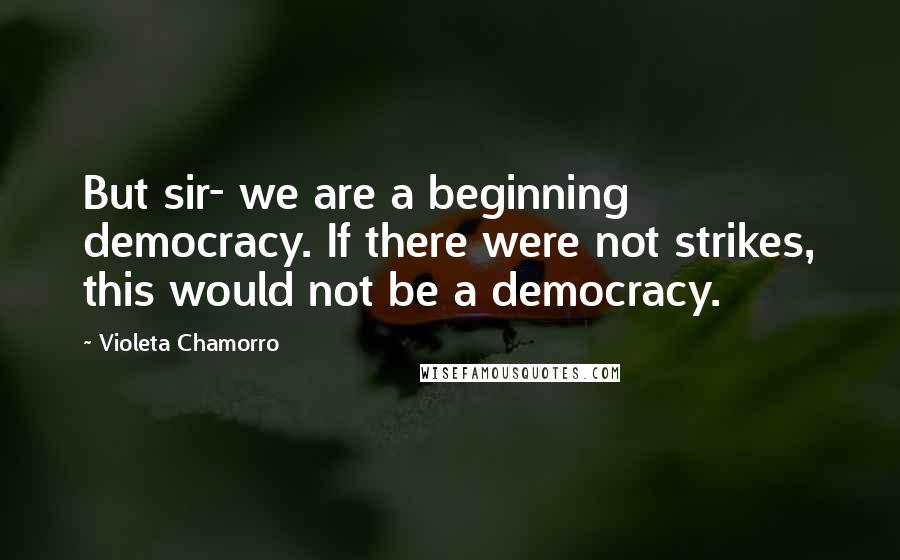 Violeta Chamorro Quotes: But sir- we are a beginning democracy. If there were not strikes, this would not be a democracy.