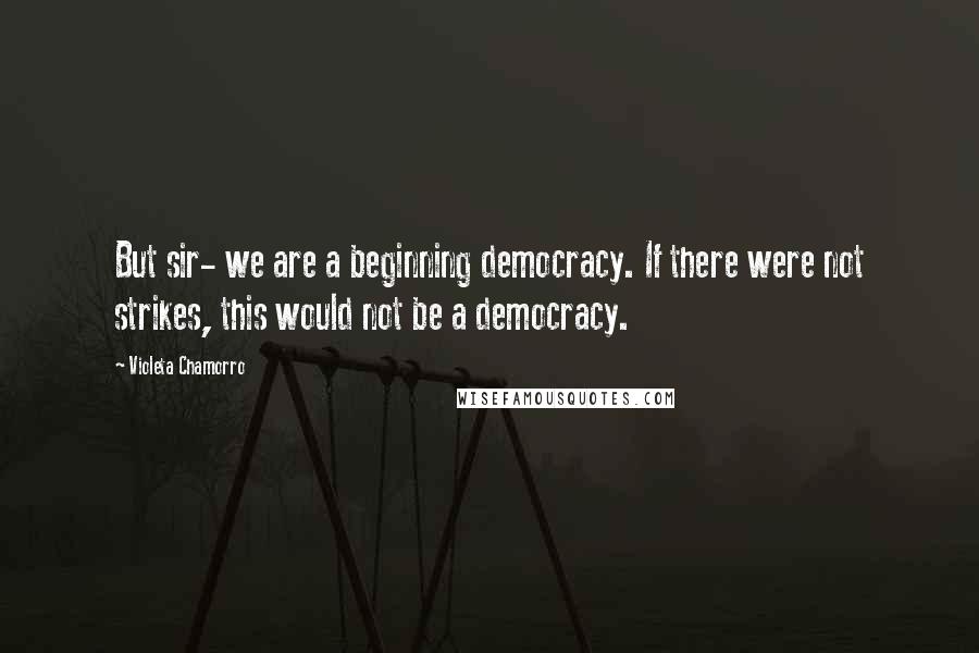 Violeta Chamorro Quotes: But sir- we are a beginning democracy. If there were not strikes, this would not be a democracy.