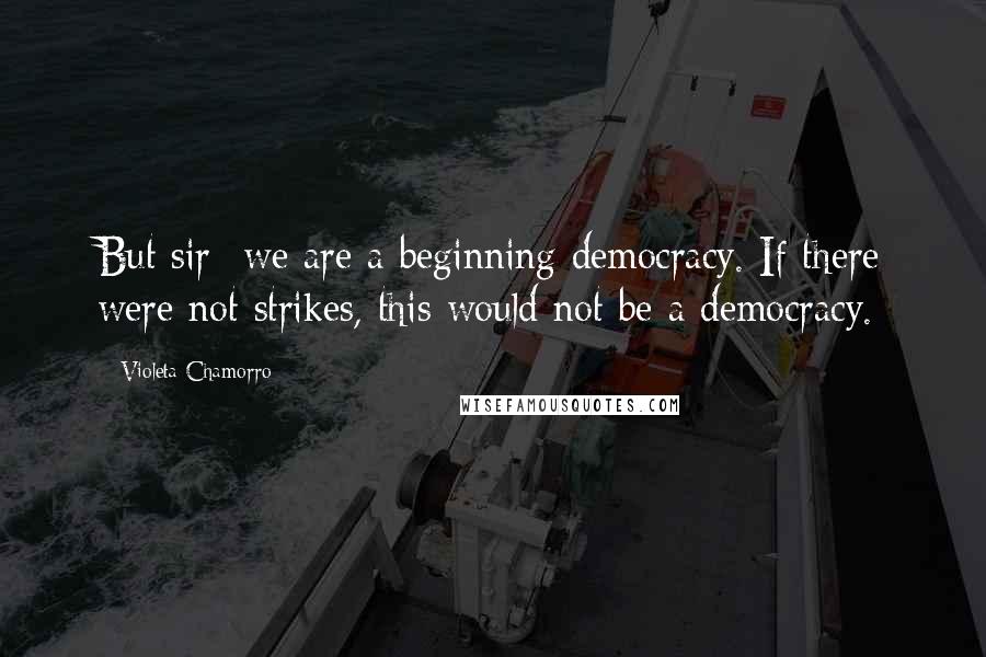 Violeta Chamorro Quotes: But sir- we are a beginning democracy. If there were not strikes, this would not be a democracy.