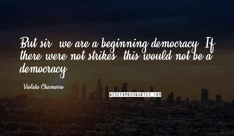 Violeta Chamorro Quotes: But sir- we are a beginning democracy. If there were not strikes, this would not be a democracy.