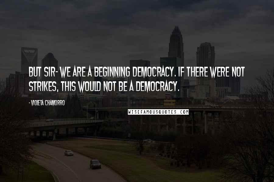 Violeta Chamorro Quotes: But sir- we are a beginning democracy. If there were not strikes, this would not be a democracy.