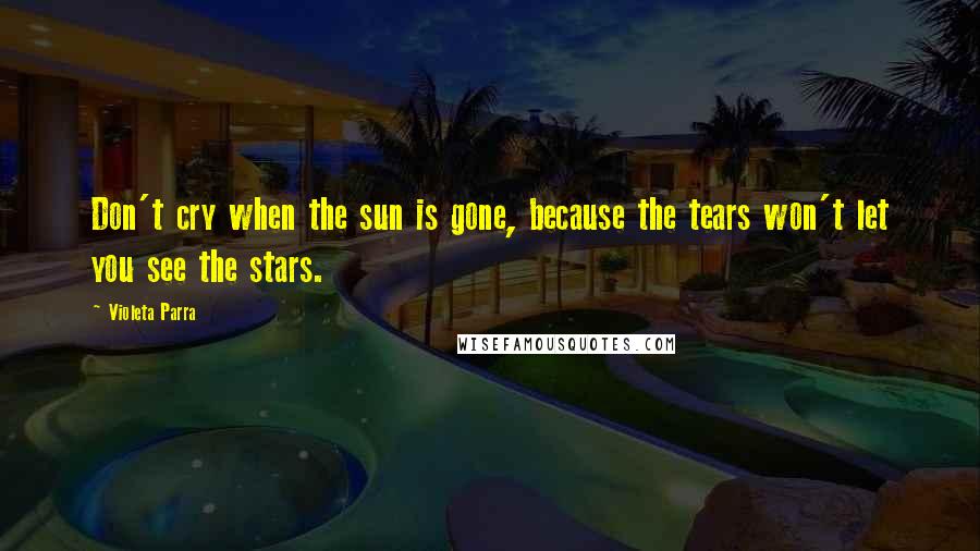 Violeta Parra Quotes: Don't cry when the sun is gone, because the tears won't let you see the stars.