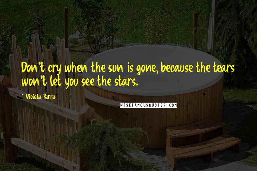 Violeta Parra Quotes: Don't cry when the sun is gone, because the tears won't let you see the stars.