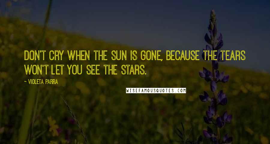 Violeta Parra Quotes: Don't cry when the sun is gone, because the tears won't let you see the stars.