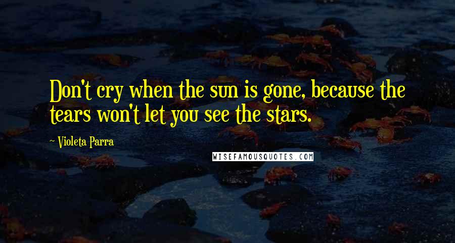 Violeta Parra Quotes: Don't cry when the sun is gone, because the tears won't let you see the stars.