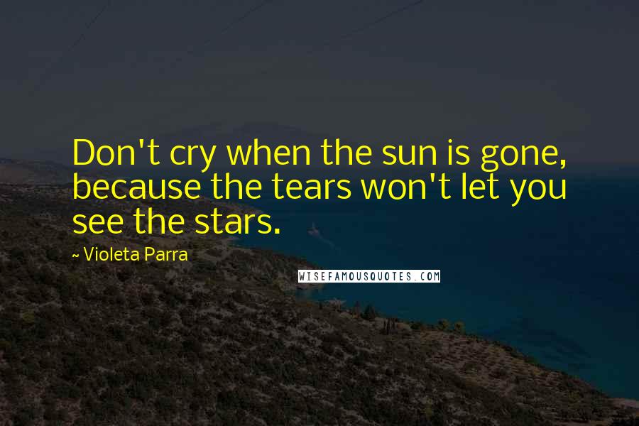 Violeta Parra Quotes: Don't cry when the sun is gone, because the tears won't let you see the stars.