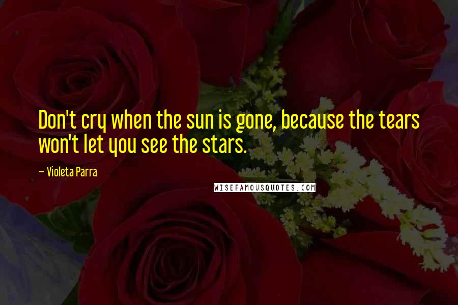 Violeta Parra Quotes: Don't cry when the sun is gone, because the tears won't let you see the stars.