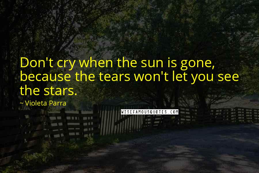 Violeta Parra Quotes: Don't cry when the sun is gone, because the tears won't let you see the stars.