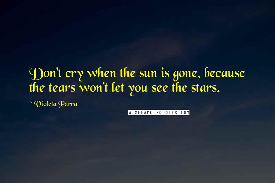 Violeta Parra Quotes: Don't cry when the sun is gone, because the tears won't let you see the stars.