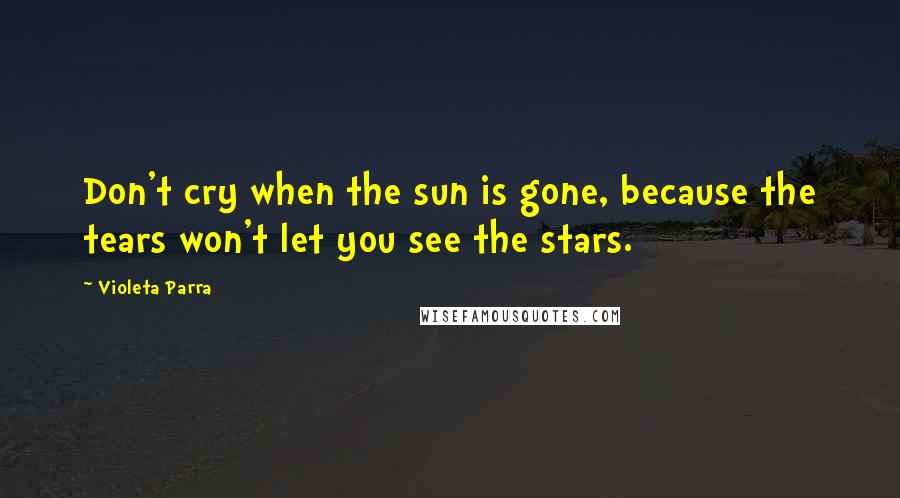 Violeta Parra Quotes: Don't cry when the sun is gone, because the tears won't let you see the stars.