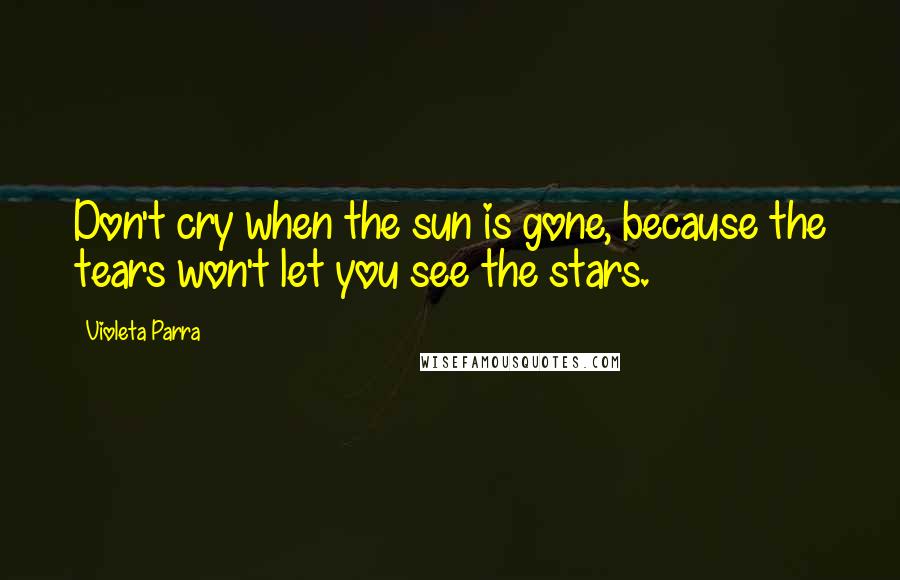 Violeta Parra Quotes: Don't cry when the sun is gone, because the tears won't let you see the stars.