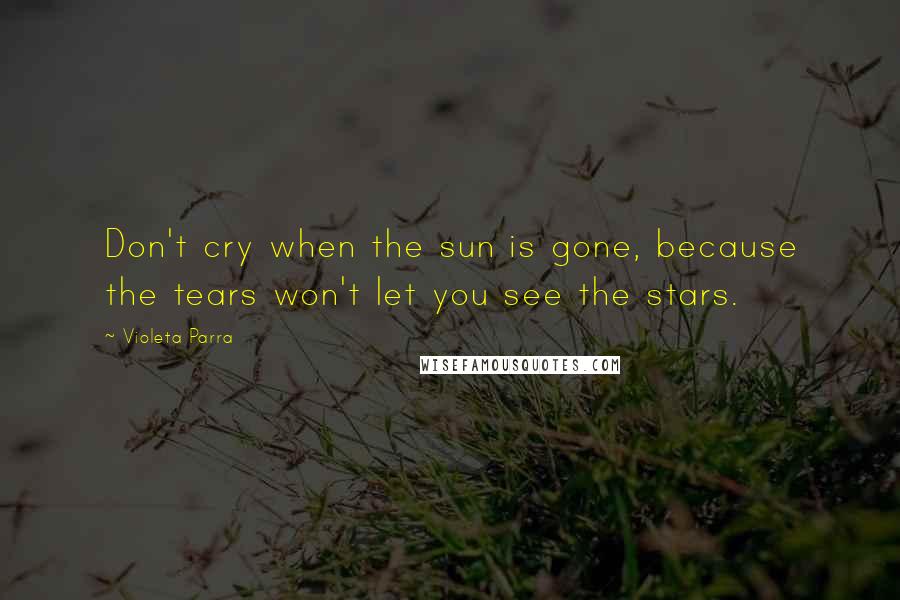 Violeta Parra Quotes: Don't cry when the sun is gone, because the tears won't let you see the stars.