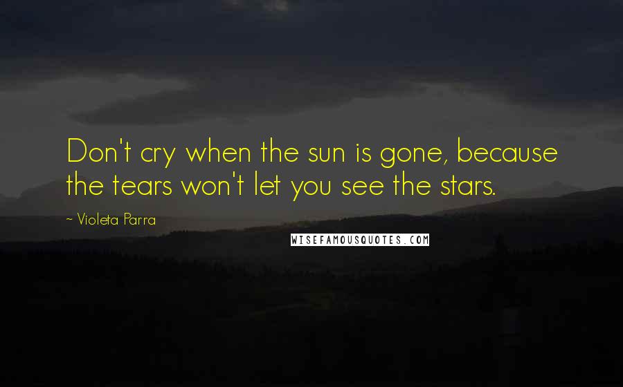 Violeta Parra Quotes: Don't cry when the sun is gone, because the tears won't let you see the stars.