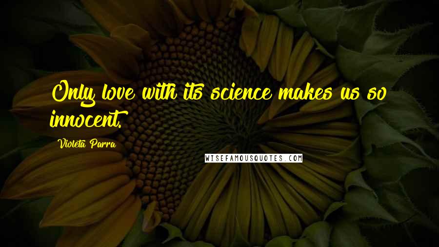 Violeta Parra Quotes: Only love with its science makes us so innocent.