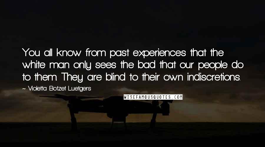 Violetta Botzet Luetgers Quotes: You all know from past experiences that the white man only sees the bad that our people do to them. They are blind to their own indiscretions.