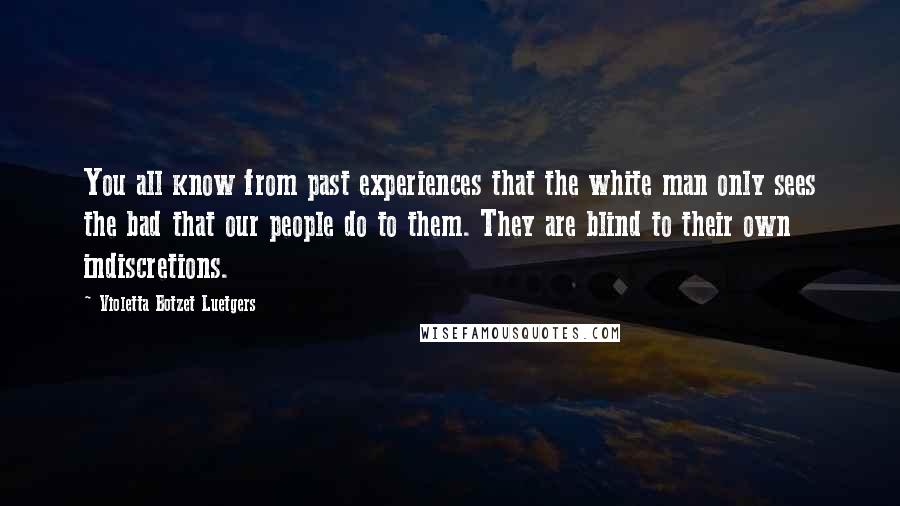 Violetta Botzet Luetgers Quotes: You all know from past experiences that the white man only sees the bad that our people do to them. They are blind to their own indiscretions.