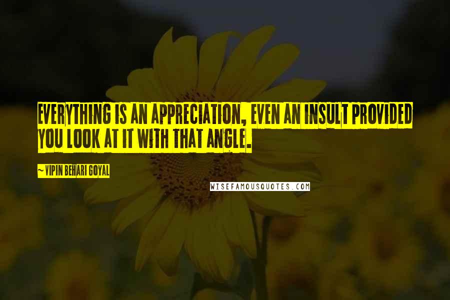 Vipin Behari Goyal Quotes: Everything is an appreciation, even an insult provided you look at it with that angle.