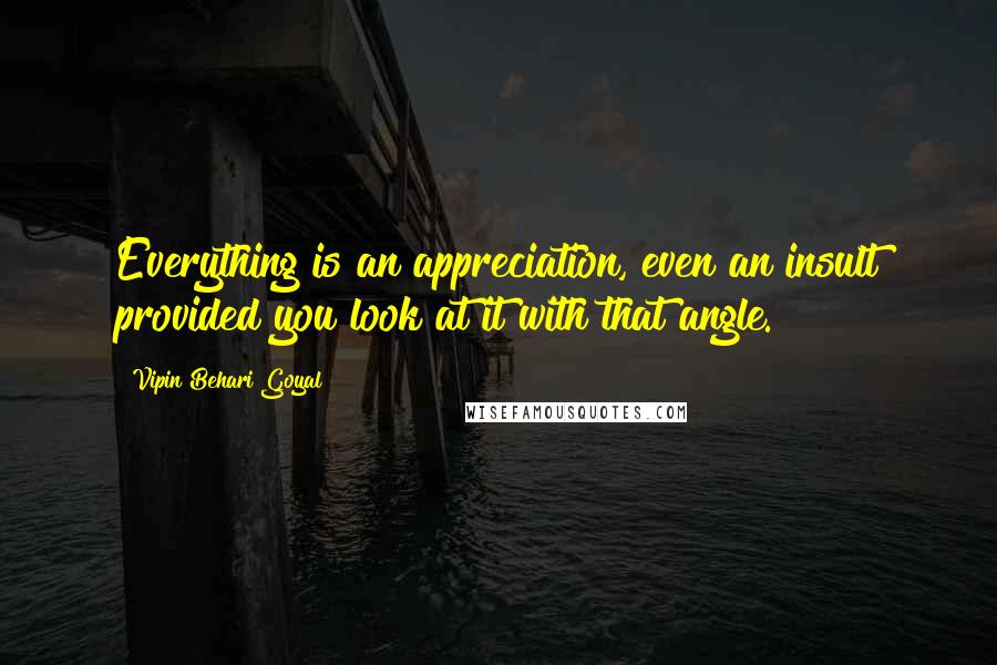 Vipin Behari Goyal Quotes: Everything is an appreciation, even an insult provided you look at it with that angle.