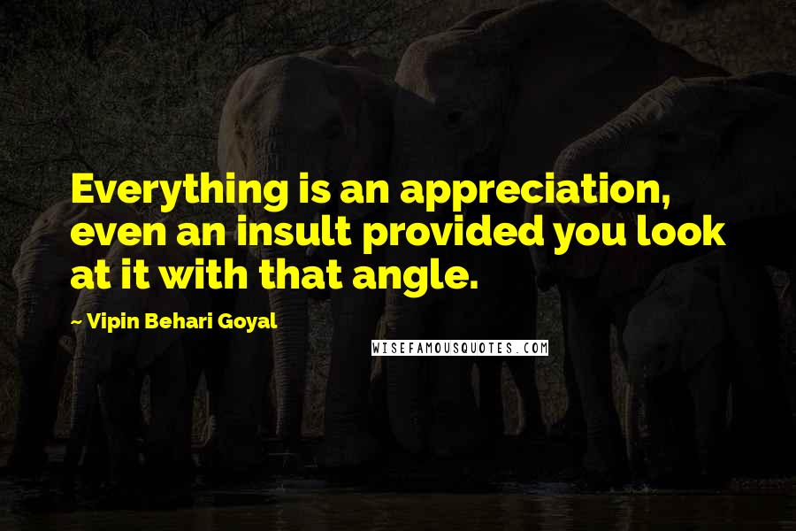 Vipin Behari Goyal Quotes: Everything is an appreciation, even an insult provided you look at it with that angle.