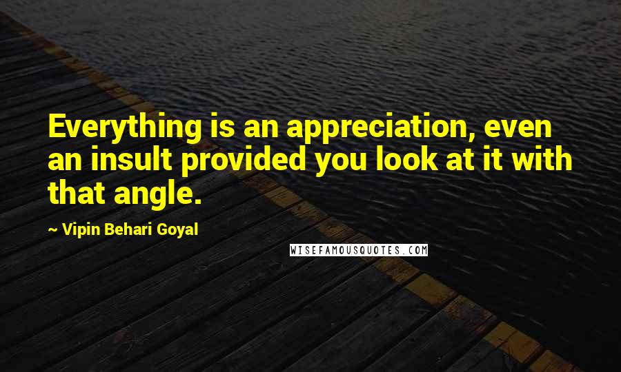 Vipin Behari Goyal Quotes: Everything is an appreciation, even an insult provided you look at it with that angle.