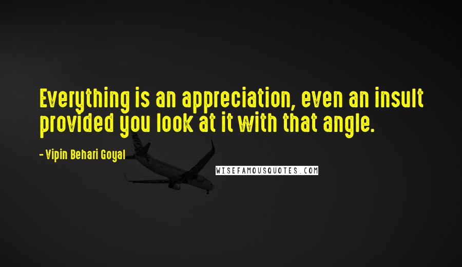 Vipin Behari Goyal Quotes: Everything is an appreciation, even an insult provided you look at it with that angle.