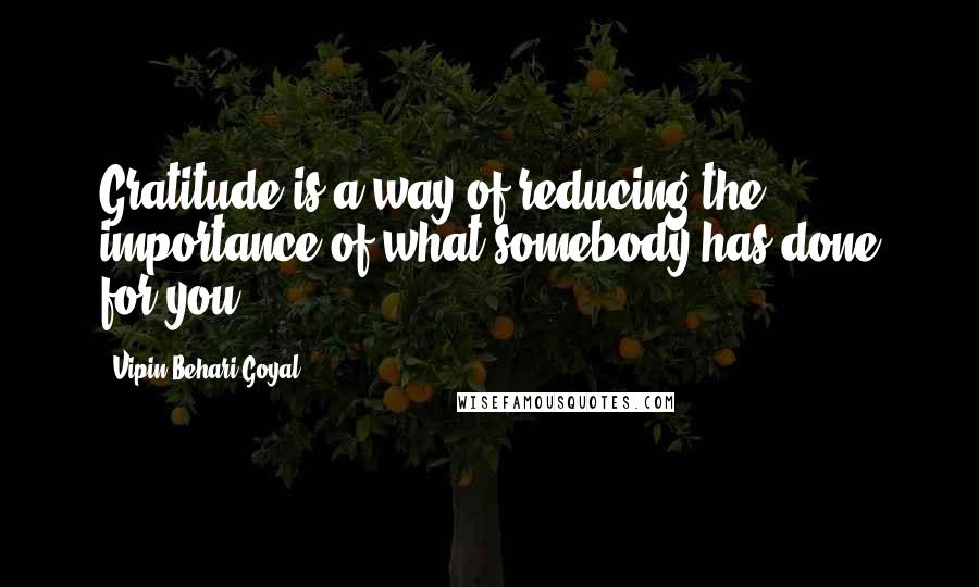 Vipin Behari Goyal Quotes: Gratitude is a way of reducing the importance of what somebody has done for you,