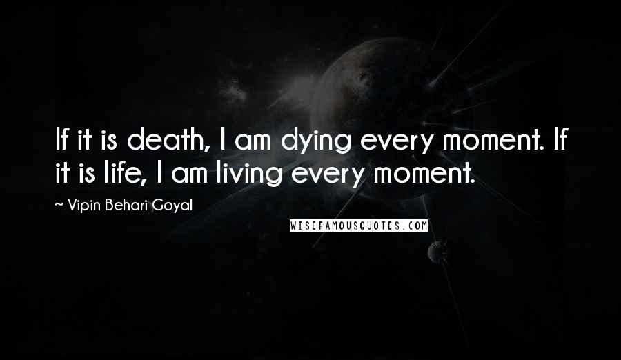 Vipin Behari Goyal Quotes: If it is death, I am dying every moment. If it is life, I am living every moment.