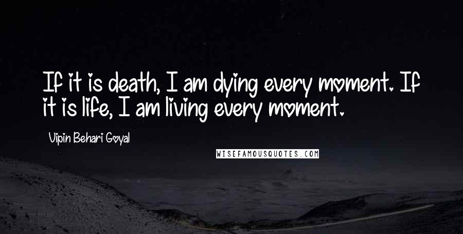 Vipin Behari Goyal Quotes: If it is death, I am dying every moment. If it is life, I am living every moment.
